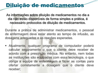 Diluição de medicamentos
As informações sobre diluição de medicamentos no dia a
dia não estão disponíveis de forma simples e prática, é
necessário protocolos de diluição de medicamentos.
Durante a prática de administrar medicamentos, o pessoal
de enfermagem deve estar atento ao tempo de infusão, as
dosagens adequadas e às reações esperadas.
 Atualmente, qualquer programa de computador poderá
calcular seguramente o que o cliente deve receber de
acordo com a prescrição médica. No entanto, nem todas
as instituições são equipadas com essa tecnologia, o que
obriga a equipe de enfermagem a fazer as contas para
ofertar corretamente a dosagem que o cliente deve
receber;
 