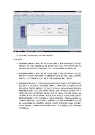  Viene aserlo mismoque enel cuadroanterior.
EJERCICIOS
1) QUEREMOS SABER LA MUESTRA NECESARIA PARA LA REALIZACIÓN DEL SIGUIENTE
ESTUDIO: EN UNA POBLACION DE 14.750, PARA UNA PREVALENCIA DEL 7%,
CORRESPONDIENTE A LOS DIABETICOS TIPO 2 (OBTENIDA POR BIBLIOGRAFIA).
2) QUEREMOS SABER LA MUESTRA NECESARIA PARA LA REALIZACIÓN DEL SIGUIENTE
ESTUDIO: PARA UNA POBLACIÓN DE 18.000 PACIENTES, LA MEDIA DE SU GLUCEMIA
CAPILAR ES DE 102 MG/DL, CON UNA DESVIACIÓN ESTÁNDAR 7,2 MG/DL.
3) QUEREMOS ESTUDIAR SI EXISTE ASOCIACIÓN ENTRE LA TOMA DE CONTRACEPTIVOS
ORALES Y EL RIESGO DE TROMBOSIS VENOSA. PARA ELLO, REALIZAREMOS UN
ESTUDIO DE CASOS CONTROLES: EL GRUPO DE CASOS ESTARÁ CONSTITUIDO POR
MUJERES EN EDAD FÉRTIL QUE HAYAN SUFRIDO UNA TROMBOSIS VENOSA Y EN EL
GRUPO CONTROL INCLUIREMOS MUJERES QUE NO HAYAN PADECIDO NUNCA UNA
TROMBOSIS VENOSA. EN AMBOS GRUPOS, CONSTITUIDOS POR MUJERES EN EDAD
PERTENECIENTES A TRES CENTROS DE SALUD DOCENTES, COMPARAREMOS LOS
TOMA DE ANTICONCEPTIVOS ORALES. SABEMOS QUE, APROXIMADAMENTE, EL 15%
DE LAS MUJERES SIN TROMBOSIS VENOSA UTILIZAN ANTICONCEPTIVOS ORALES Y
CONSIDERAMOS COMO DIFERENCIA IMPORTANTE ENTRE AMBOS GRUPOS UN ODDS
RATIO DE 2,5.
 