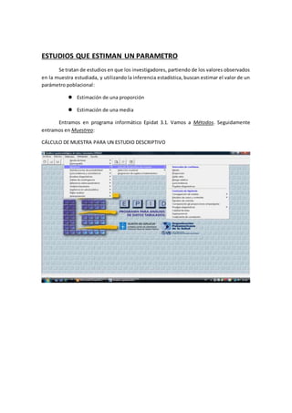 ESTUDIOS QUE ESTIMAN UN PARAMETRO
Se tratan de estudios en que los investigadores, partiendo de los valores observados
en la muestra estudiada, y utilizando la inferencia estadística, buscan estimar el valor de un
parámetro poblacional:
 Estimación de una proporción
 Estimación de una media
Entramos en programa informático Epidat 3.1. Vamos a Métodos. Seguidamente
entramos en Muestreo:
CÁLCULO DE MUESTRA PARA UN ESTUDIO DESCRIPTIVO
 