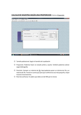 CALCULO DE MUESTRA SEGÚN UNA PROPORCION:VamosaProporción
 Tamaño poblacional: Según el tamaño de la población
 Proporción: Podemos hacer un estudio piloto y sacarla. También podemos valorar
según bibliografía.
 Precisión: Siempre un máximo de 5%. Aquí podemos poner un mínimo de 1% y un
máximode 5%. Tened en cuenta que para que la diferencia sea más pequeña, mayor
muestra necesitaremos.
 Nivel de confianza: Ya sabéis que debe ser del 95% por lo menos
 
