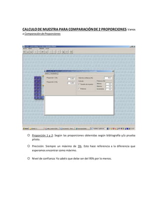 CALCULO DE MUESTRA PARA COMPARACIÓNDE2 PROPORCIONES:Vamos
a Comparación deProporciones
 Proporción 1 y 2: Según las proporciones obtenidas según bibliografía y/o prueba
piloto.
 Precisión: Siempre un máximo de 5%. Esto hace referencia a la diferencia que
esperamos encontrar como máximo.
 Nivel de confianza: Ya sabéis que debe ser del 95% por lo menos.
 