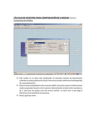 CÁLCULO DE MUESTRA PARA COMPARACIÓNDE2 MEDIAS:Vamosa
Comparación de2 Medias:
 Este cuadro es un poco más complicado. Es necesario conocer las desviaciones
estándarenambas poblaciones(A yB).Paraellose puedenobtenerde labibliografíao
de una prueba piloto.
 Diferenciade medias/Razónentre muestras (B/A): Se puede conocer la diferencia de
mediasesperadaolarazón entre muestras.Generalmente la razón entre muestras es
de 1, para que los grupos sean del mismo tamaño. La razón será la que diga la
diferencia en el tamaño de las muestras.
 Resto, igual que antes
 