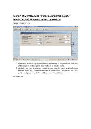 CALCULO DE MUESTRA PARA ESTIMACION DERR (ESTUDIOS DE
COHORTES)Y OR (ESTUDIOS DE CASOS Y CONTROLES)
CASOSY CONTROLES:OR
 Proporción de casos expuestos/controles: Pondremos la proporción en cada caso,
obtenidos bien por bibliografía o por medio de un estudio piloto.
 Controles por caso: Si ponemos 1, nos referimos a que los grupos serán del mismo
tamaño, para 1 caso, 1 control. Si ponemos 2, nos referimos a 2 controles, por 1 caso,
por tanto el grupo de controles será 2 veces mayor que el de casos.
COHORTES: RR
 