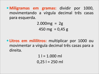  Miligramas em gramas: dividir por 1000,
movimentando a vírgula decimal três casas
para esquerda.
2.000mg = 2g
450 mg = 0,45 g
 Litros em mililitros: multiplicar por 1000 ou
movimentar a vírgula decimal três casas para a
direita.
1 l = 1.000 ml
0,25 l = 250 ml
 
