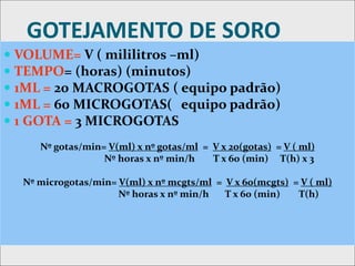GOTEJAMENTO DE SORO
 VOLUME= V ( mililitros –ml)
 TEMPO= (horas) (minutos)
 1ML = 20 MACROGOTAS ( equipo padrão)
 1ML = 60 MICROGOTAS( equipo padrão)
 1 GOTA = 3 MICROGOTAS
Nº gotas/min= V(ml) x nº gotas/ml = V x 20(gotas) = V ( ml)
Nº horas x nº min/h T x 60 (min) T(h) x 3
Nº microgotas/min= V(ml) x nº mcgts/ml = V x 60(mcgts) = V ( ml)
Nº horas x nº min/h T x 60 (min) T(h)
 