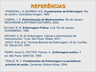 REFERÊNCIAS
ATKINSON, L.D.;MURRAY, M.E. Fundamentos de Enfermagem. Rio
de Janeiro: Guanabara Koogan, 1989.
CABRAL, I. E. Administração de Medicamentos. Rio de Janeiro:
REICHMANN & AFFONSO EDITORES, 2002.
DU GAS, B. W. Enfermagem Prática. 4 ed. Rio de Janeiro:
GUANABARA, 1998.
GIOVANI, A. M. M. Enfermagem: Cálculo e administração de
medicamentos. 13 ed. São Paulo: Rideel, 2011.
KOCH, R.M. et al. Técnicas Básicas de Enfermagem. 22 ed. Curitiba:
Ed. Século XXI, 2004.
PERRY, Anne G.; POTTER, Patricia A . Enfermagem prática. 3
ed. São Paulo: SANTOS, 1998.
TRALDI, M. C. Fundamentos de Enfermagem na assistência
primária de saúde. Campinas: Editora Alínea, 2004.
 