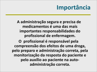 Importância
A administração segura e precisa de
medicamentos é uma das mais
importantes responsabilidades do
profissional de enfermagem.
O profissional é responsável pela
compreensão dos efeitos de uma droga,
pelo preparo e administração correta, pela
monitorização da resposta do paciente e
pelo auxílio ao paciente na auto-
administração correta.
 