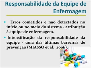 Responsabilidade da Equipe de
Enfermagem
 Erros cometidos e não detectados no
início ou no meio do sistema - atribuição
à equipe de enfermagem.
 Intensificação da responsabilidade da
equipe - uma das últimas barreiras de
prevenção (MIASSO et al., 2006).
 