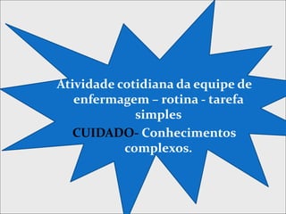 Atividade cotidiana da equipe de
enfermagem – rotina - tarefa
simples
CUIDADO- Conhecimentos
complexos.
 