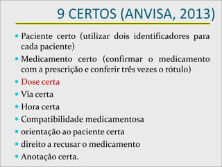 9 CERTOS (ANVISA, 2013)
 Paciente certo (utilizar dois identificadores para
cada paciente)
 Medicamento certo (confirmar o medicamento
com a prescrição e conferir três vezes o rótulo)
 Dose certa
 Via certa
 Hora certa
 Compatibilidade medicamentosa
 orientação ao paciente certa
 direito a recusar o medicamento
 Anotação certa.
 