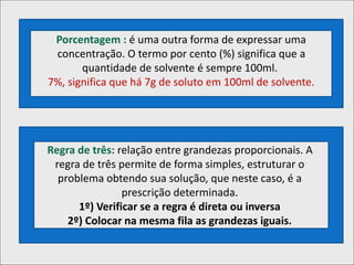 Porcentagem : é uma outra forma de expressar uma
concentração. O termo por cento (%) significa que a
quantidade de solvente é sempre 100ml.
7%, significa que há 7g de soluto em 100ml de solvente.
Regra de três: relação entre grandezas proporcionais. A
regra de três permite de forma simples, estruturar o
problema obtendo sua solução, que neste caso, é a
prescrição determinada.
1º) Verificar se a regra é direta ou inversa
2º) Colocar na mesma fila as grandezas iguais.
 