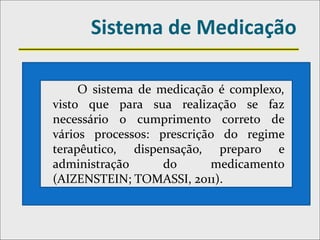 Sistema de Medicação
O sistema de medicação é complexo,
visto que para sua realização se faz
necessário o cumprimento correto de
vários processos: prescrição do regime
terapêutico, dispensação, preparo e
administração do medicamento
(AIZENSTEIN; TOMASSI, 2011).
 