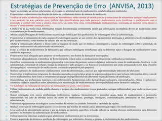 Estratégias de Prevenção de Erro (ANVISA, 2013)
1. Seguir as normas e as rotinas relacionadas ao preparo e a administração de medicamentos estabelecidos pela instituição;
2. Proporcionar conhecimento das funções de todos os profissionais dentro do sistema de medicação;
3. Verificar se todas as informaçãos relacionadas ao procedimento estão corretas de acordo com os 9 certos antes de administrar qualquer medicamento
a um paciente, ou seja: paciente certo (utilizar dois identificadores para cada paciente), medicamento certo (confirmar o medicamento com a
prescrição e conferir três vezes o rótulo), dose certa, via certa, hora certa, compatibilidade medicamentosa, orientação ao paciente certa, direito a
recusar o medicamento e anotação certa.
4. Certificar-se de que todas essas informações estejam documentadas corretamente, sendo que informações incompletas devem ser esclarecidas antes
da administração do medicamento;
5. Adotar a dupla checagem do medicamento na prescrição médica por dois profissionais de enfermagem antes da administração;
6. Proporcionar o treinamento de toda a equipe de enfermagem quanto ao uso correto dos equipamentos destinados à administração de medicamentos
pela via intravenosa, como bombas de infusão, em uso na instituição;
7. Adotar a comunicação eficiente e direta entre as equipes, de modo que os médicos comuniquem à equipe de enfermagem sobre a prescrição de
qualquer medicamento não padronizado na instituição;
8. Evitar a compra de medicamentos de fabricantes que utilizam embalagens semelhantes para os diferentes tipos e dosagens de medicamentos como
medida de segurança;
9. Proporcionar local adequado para preparar os medicamentos, sem fontes de distração e interrupções;
10. Armazenar adequadamente e identificar de forma completa e clara todos os medicamentos disponíveis e utilizados na instituição;
11. Identificar corretamente os medicamentos preparados (com nome do paciente, número do leito e enfermaria, nome do medicamento, horário e via de
administração, velocidade de infusão, iniciais do responsável pelo preparo), e os frascos de medicamentos que serão armazenados (com data e horário
da manipulação, concentração do medicamento, iniciais do responsável pelo preparo);
12. Realizar o preparo do medicamento imediatamente antes da administração, a não ser que haja recomendação diferente do fabricante;
13. Desenvolver e implementar programas de educação centrados nos princípios gerais da segurança do paciente que incluam informações sobre o uso de
novos medicamentos, bem como o treinamento da equipe multiprofissional nas diferentes etapas do sistema de medicação;
14. Disponibilizar aos profissionais materiais com conhecimentos fundamentais sobre farmacologia (indicações, contraindicações, efeitos terapêuticos e
colaterais, cuidados específicos sobre administração e monitoração de medicamentos) e incompatibilidade entre fármacos e soluções;
15. Ter habilidade na realização de cálculos e na mensuração das doses, com exatidão;
16. Utilizar instrumentos de medida padrão durante o preparo dos medicamentos (copos graduados, seringas milimetradas) para medir as doses com
exatidão;
17. Buscar orientação com outros profissionais (enfermeiros, médicos, farmacêuticos) e consultar guias, bulas de medicamentos e protocolos
institucionais em caso de dúvidas acerca do nome do medicamento, posologia, indicações, contraindicações, precauções de uso, preparo e
administração;
18. Padronizar equipamentos tecnológicos (como bombas de infusão) na unidade, limitando a variedade de opções;
19. Realizar prescrição de enfermagem quanto ao uso correto das bombas de infusão para a administração segura dos medicamentos;
20. Levar ao local de administração apenas o que se designa ao paciente específico, evitando colocar na bandeja diversos medicamentos para diferentes
pacientes no momento da administração do medicamento;
21. Utilizar materiais e técnicas assépticas para administrar medicamentos por via intravenosa;
22. Prover a supervisão de técnicos e auxiliares de enfermagem, por enfermeiro, durante o preparo e a administração dos medicamentos.
 