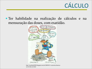 CÁLCULO
 Ter habilidade na realização de cálculos e na
mensuração das doses, com exatidão.
http://rosalinda2009.blogspot.com.br/2009/05/1-conceitos-basicos-
envolvidos-no.html
 