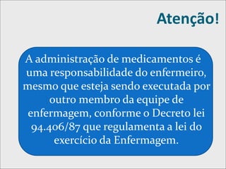 Atenção!
A administração de medicamentos é
uma responsabilidade do enfermeiro,
mesmo que esteja sendo executada por
outro membro da equipe de
enfermagem, conforme o Decreto lei
94.406/87 que regulamenta a lei do
exercício da Enfermagem.
 