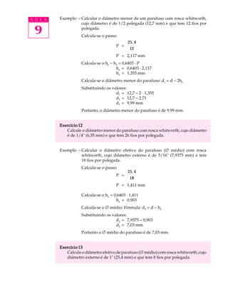 A U L A   Exemplo - Calcular o diâmetro menor de um parafuso com rosca whitworth,
                    cujo diâmetro é de 1/2 polegada (12,7 mm) e que tem 12 fios por

 9                  polegada.
                     Calcula-se o passo:
                                               25, 4
                                        P =
                                                12
                                        P = 2,117 mm
                     Calcula-se o he - he = 0,6403 · P
                                        he = 0,6403 · 2,117
                                        he = 1,355 mm
                     Calcula-se o diâmetro menor do parafuso: d1 = d - 2he
                     Substituindo os valores:
                                       d1 = 12,7 - 2 · 1,355
                                       d1 = 12,7 - 2,71
                                       d1 = 9,99 mm
                     Portanto, o diâmetro menor do parafuso é de 9,99 mm.


          Exercício 12
             Calcule o diâmetro menor do parafuso com rosca whitworth, cujo diâmetro
             é de 1/4" (6,35 mm) e que tem 26 fios por polegada.


          Exemplo - Calcular o diâmetro efetivo do parafuso (Æ médio) com rosca
                    whitworth, cujo diâmetro externo é de 5/16" (7,9375 mm) e tem
                    18 fios por polegada.
                     Calcula-se o passo:
                                               25, 4
                                        P =
                                                18
                                        P = 1,411 mm

                     Calcula-se o he = 0,6403 · 1,411
                                        he = 0,903
                     Calcula-se o Æ médio: Fórmula: d2 = d - he
                     Substituindo os valores:
                                       d2 = 7,9375 - 0,903
                                       d2 = 7,03 mm
                     Portanto o Æ médio do parafuso é de 7,03 mm.


          Exercício 13
             Calcule o diâmetro efetivo de parafuso (Æ médio) com rosca whitworth, cujo
             diâmetro externo é de 1" (25,4 mm) e que tem 8 fios por polegada.
 