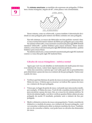 A U L A      No sistema americano as medidas são expressas em polegadas. O filete
                          americano,
          tem a forma triangular, ângulo de 60º, crista plana e raiz arredondada.

 9



             Nesse sistema, como no whitworth, o passo também é determinado divi-
          dindo-se uma polegada pelo número de filetes contidos em uma polegada.

               Nos três sistemas, as roscas são fabricadas em dois padrões: normal e fina.
               A rosca normal tem menor número de filetes por polegada que a rosca fina.
               No sistema whitworth, a rosca normal é caracterizada pela sigla BSW (british
          standard whitworth - padrão britânico para roscas normais). Nesse mesmo
          sistema, a rosca fina é caracterizada pela sigla BSF (british standard fine - padrão
          britânico para roscas finas).
               No sistema americano, a rosca normal é caracterizada pela sigla NC (national
          coarse) e a rosca fina pela sigla NF (national fine).



              Cálculos de roscas triangulares – métrica normal

              Agora que você viu com detalhes os instrumentos de medir passo de rosca
          e os sistemas de roscas, vamos fazer alguns exercícios práticos.
              Antes dos exercícios, é preciso que você saiba quais são os procedimentos
          para determinar o passo da rosca ou o número de fios por polegada. Vamos usar
          o pente de rosca.


          ·   Verificar qual das lâminas do pente da rosca se encaixa perfeitamente nos
              filetes da rosca. A lâmina que se encaixar vai indicar-lhe o passo da rosca
              ou o número de fios por polegada.

          ·   Vimos que, no lugar do pente de rosca, você pode usar uma escala e medir,
              por exemplo, 10 filetes da rosca. Você divide a medida encontrada por 10
              para encontrar o passo da rosca. Isto, se a rosca for do sistema métrico. Se
              ela for do sistema inglês, você deve verificar quantos filetes cabem em uma
              polegada da escala. O resultado, portanto, será o número de fios por
              polegada.

          ·   Medir o diâmetro externo da rosca com paquímetro. Tendo a medida do
              diâmetro e a medida do passo, ou o número de fios por polegada, você
              vai consultar a tabela para obter as demais medidas da rosca. Também,
              em vez de consultar a tabela, você pode fazer os cálculos das dimensões
              da rosca.
 