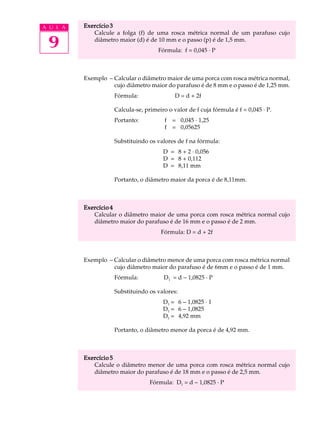 A U L A   Exercício 3
             Calcule a folga (f) de uma rosca métrica normal de um parafuso cujo

 9           diâmetro maior (d) é de 10 mm e o passo (p) é de 1,5 mm.
                                      Fórmula: f = 0,045 · P



          Exemplo – Calcular o diâmetro maior de uma porca com rosca métrica normal,
                    cujo diâmetro maior do parafuso é de 8 mm e o passo é de 1,25 mm.
                     Fórmula:                D = d + 2f

                     Calcula-se, primeiro o valor de f cuja fórmula é f = 0,045 · P.
                     Portanto:           f = 0,045 · 1,25
                                         f = 0,05625

                     Substituindo os valores de f na fórmula:
                                        D = 8 + 2 · 0,056
                                        D = 8 + 0,112
                                        D = 8,11 mm

                     Portanto, o diâmetro maior da porca é de 8,11mm.



          Exercício 4
             Calcular o diâmetro maior de uma porca com rosca métrica normal cujo
             diâmetro maior do parafuso é de 16 mm e o passo é de 2 mm.
                                       Fórmula: D = d + 2f



          Exemplo - Calcular o diâmetro menor de uma porca com rosca métrica normal
                    cujo diâmetro maior do parafuso é de 6mm e o passo é de 1 mm.
                     Fórmula:           D1 = d - 1,0825 · P

                     Substituindo os valores:
                                        D1 = 6 - 1,0825 · 1
                                        D1 = 6 - 1,0825
                                        D1 = 4,92 mm

                     Portanto, o diâmetro menor da porca é de 4,92 mm.



          Exercício 5
             Calcule o diâmetro menor de uma porca com rosca métrica normal cujo
             diâmetro maior do parafuso é de 18 mm e o passo é de 2,5 mm.
                                   Fórmula: D1 = d - 1,0825 · P
 