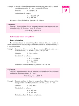 Exemplo - Calcular a altura do filete de um parafuso com rosca métrica normal   A U L A
          com diâmetro maior de 4 mm e o passo de 0,7 mm.
           Fórmula:           he = 0,61343 · P                                   9
           Substituindo os valores:
                              he = 0,61343 · 0,7
                              he = 0,43 mm
    Portanto, a altura do filete do parafuso é de 0,43mm.

Exercício 6
   Calcule a altura do filete de um parafuso com rosca métrica normal com
   diâmetro maior de 20 mm e o passo de 2,5 mm.
                          Fórmula: he = 0,61343 · P



    Cálculos de roscas triangulares

   Rosca métrica fina
   No caso de cálculo de roscas triangulares métricas finas, são usadas as
mesmas fórmulas das roscas triangulares métricas normais. A única diferença é
a medida do passo.
Exemplo - Calcular o diâmetro menor de um parafuso (d1), sabendo que o
          diâmetro maior é de 10 mm e o passo é de 0,75 mm.
           Fórmula:           d1 = d - 1,2268 · P
           Substituindo os valores:
                              d1 = 10 - 1,2268 · P
                              d1 = 10 - 0,9201
                              d1 = 9,08 mm
           Portanto, o diâmetro menor do parafuso é de 9,08 mm.


Exercício 7
   Calcule o diâmetro menor de um parafuso (d1), sabendo que o diâmetro
   maior é de 12 mm e o passo é de 1 mm.
                         Fórmula: d1 = d - 1,2268 · P


Exemplo - Calcular a altura do filete de um parafuso (he) com rosca métrica
          triangular fina com diâmetro maior de 8 mm e passo de 1 mm.
           Fórmula:           he = 0,61343 · P
           Substituindo os valores:
                              he = 0,61343 · 1
                              he = 0,61 mm
           Portanto, a altura do filete é de 0,61 mm.
 