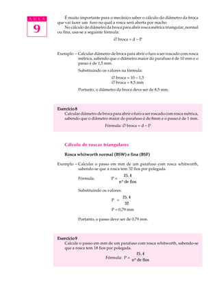 A U L A       É muito importante para o mecânico saber o cálculo do diâmetro da broca
          que vai fazer um furo no qual a rosca será aberta por macho.

 9            No cálculo de diâmetro da broca para abrir rosca métrica triangular, normal
          ou fina, usa-se a seguinte fórmula:
                                          Æ broca = d - P


          Exemplo - Calcular diâmetro de broca para abrir o furo a ser roscado com rosca
                    métrica, sabendo que o diâmetro maior do parafuso é de 10 mm e o
                    passo é de 1,5 mm.
                     Substituindo os valores na fórmula:
                                        Æ broca = 10 - 1,5
                                        Æ broca = 8,5 mm
                     Portanto, o diâmetro da broca deve ser de 8,5 mm.



          Exercício 8
             Calcular diâmetro de broca para abrir o furo a ser roscado com rosca métrica,
             sabendo que o diâmetro maior do parafuso é de 8mm e o passo é de 1 mm.
                                     Fórmula: Æ broca = d - P



              Cálculo de roscas triangulares

              Rosca whitworth normal (BSW) e fina (BSF)

          Exemplo - Calcular o passo em mm de um parafuso com rosca whitworth,
                    sabendo-se que a rosca tem 32 fios por polegada.
                                                 25, 4
                     Fórmula:           P=
                                             n º de fios

                     Substituindo os valores:
                                                25, 4
                                        P =
                                                 32
                                        P = 0,79 mm

                     Portanto, o passo deve ser de 0,79 mm.



          Exercício 9
             Calcule o passo em mm de um parafuso com rosca whitworth, sabendo-se
             que a rosca tem 18 fios por polegada.
                                                     25, 4
                                    Fórmula: P =
                                                   nº de fios
 