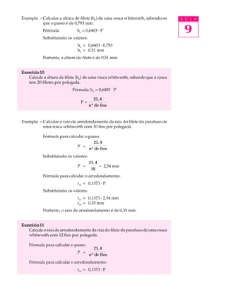 Exemplo - Calcular a altura de filete (he) de uma rosca whitworth, sabendo-se    A U L A
          que o passo é de 0,793 mm.
           Fórmula:           he = 0,6403 · P                                     9
           Substituindo os valores:
                              he = 0,6403 · 0,793
                              he = 0,51 mm
           Portanto, a altura do filete é de 0,51 mm.


Exercício 10
   Calcule a altura de filete (he) de uma rosca whitworth, sabendo que a rosca
   tem 20 filetes por polegada.
                           Fórmula: he = 0,6403 · P

                                        25, 4
                                P=
                                      nº de fios


Exemplo - Calcular o raio de arredondamento da raiz do filete do parafuso de
          uma rosca whitworth com 10 fios por polegada.

           Fórmula para calcular o passo:
                                      25, 4
                            P =
                                   nº de fios
           Substituindo os valores:
                                      25, 4
                              P =           = 2,54 mm
                                       10
           Fórmula para calcular o arredondamento:
                              rre = 0,1373 · P
           Substituindo os valores:
                              rre = 0,1373 · 2,54 mm
                              rre = 0,35 mm
           Portanto, o raio de arredondamento é de 0,35 mm.


Exercício 11
   Calcule o raio de arredondamento da raiz do filete do parafuso de uma rosca
   whitworth com 12 fios por polegada.

    Fórmula para calcular o passo:
                                        25, 4
                              P =
                                      nº de fios
    Fórmula para calcular o arredondamento:
                              rre = 0,1373 · P
 