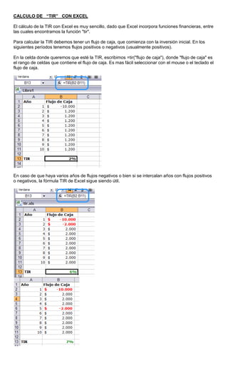 CALCULO DE “TIR” CON EXCEL
El cálculo de la TIR con Excel es muy sencillo, dado que Excel incorpora funciones financieras, entre
las cuales encontramos la función "tir".
Para calcular la TIR debemos tener un flujo de caja, que comienza con la inversión inicial. En los
siguientes períodos tenemos flujos positivos o negativos (usualmente positivos).
En la celda donde queremos que esté la TIR, escribimos =tir("flujo de caja"), donde "flujo de caja" es
el rango de celdas que contiene el flujo de caja. Es mas fácil seleccionar con el mouse o el teclado el
flujo de caja.
En caso de que haya varios años de flujos negativos o bien si se intercalan años con flujos positivos
o negativos, la fórmula TIR de Excel sigue siendo útil.
 