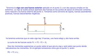 Tenemos la viga con una fuerza exterior aplicada en el punto 2 y con dos apoyos simples en los
extremos. La viga se sujeta porque aparecen dos fuerzas en los puntos de apoyo en dirección contraria,
como reacción a la fuerza externa del punto 2. Tomamos como convenio de signos, fuerzas ascendentes
positivas, fuerzas descendentes negativas.
Ya tenemos entonces que en esta viga hay 3 fuerzas, una hacia abajo y dos hacia arriba.
La suma de las fuerzas serán F1 + F3 - F2 = 0;
Para los momentos suponemos un punto sobre el que gira la viga y será sobre ese punto donde
calcularemos los momentos. En el ejemplo tomaremos como giro el punto 3, serán:
M1 = F1 x L;
 