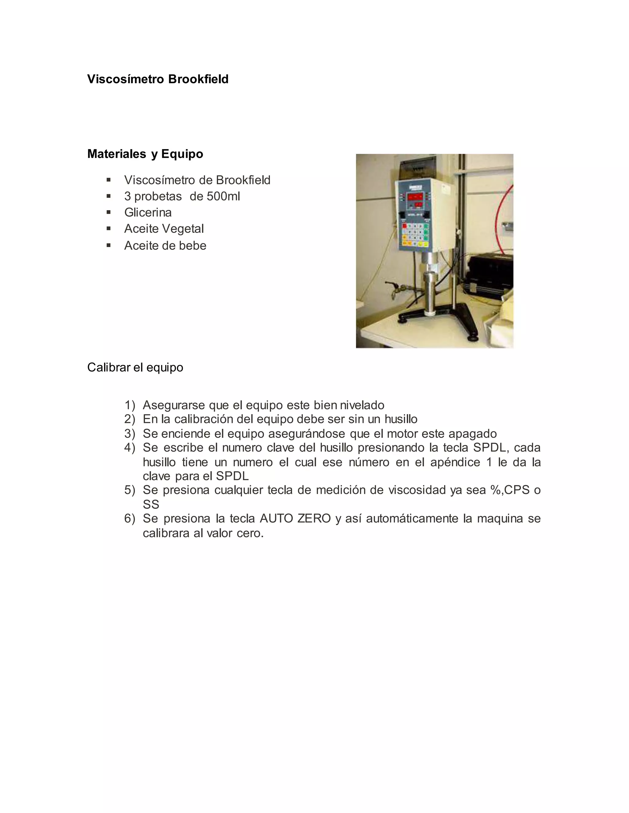 Viscosímetro Brookfield
Materiales y Equipo
 Viscosímetro de Brookfield
 3 probetas de 500ml
 Glicerina
 Aceite Vegetal
 Aceite de bebe
Calibrar el equipo
1) Asegurarse que el equipo este bien nivelado
2) En la calibración del equipo debe ser sin un husillo
3) Se enciende el equipo asegurándose que el motor este apagado
4) Se escribe el numero clave del husillo presionando la tecla SPDL, cada
husillo tiene un numero el cual ese número en el apéndice 1 le da la
clave para el SPDL
5) Se presiona cualquier tecla de medición de viscosidad ya sea %,CPS o
SS
6) Se presiona la tecla AUTO ZERO y así automáticamente la maquina se
calibrara al valor cero.
 