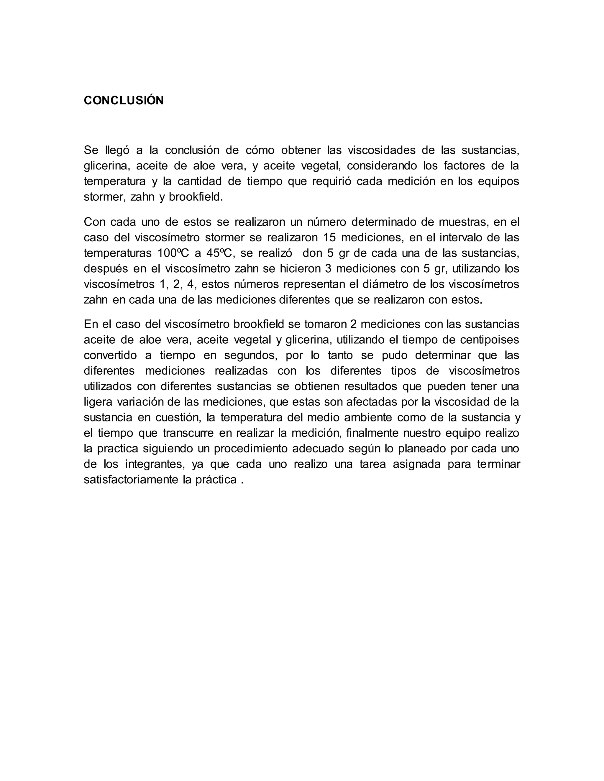 CONCLUSIÓN
Se llegó a la conclusión de cómo obtener las viscosidades de las sustancias,
glicerina, aceite de aloe vera, y aceite vegetal, considerando los factores de la
temperatura y la cantidad de tiempo que requirió cada medición en los equipos
stormer, zahn y brookfield.
Con cada uno de estos se realizaron un número determinado de muestras, en el
caso del viscosímetro stormer se realizaron 15 mediciones, en el intervalo de las
temperaturas 100ºC a 45ºC, se realizó don 5 gr de cada una de las sustancias,
después en el viscosímetro zahn se hicieron 3 mediciones con 5 gr, utilizando los
viscosímetros 1, 2, 4, estos números representan el diámetro de los viscosímetros
zahn en cada una de las mediciones diferentes que se realizaron con estos.
En el caso del viscosímetro brookfield se tomaron 2 mediciones con las sustancias
aceite de aloe vera, aceite vegetal y glicerina, utilizando el tiempo de centipoises
convertido a tiempo en segundos, por lo tanto se pudo determinar que las
diferentes mediciones realizadas con los diferentes tipos de viscosímetros
utilizados con diferentes sustancias se obtienen resultados que pueden tener una
ligera variación de las mediciones, que estas son afectadas por la viscosidad de la
sustancia en cuestión, la temperatura del medio ambiente como de la sustancia y
el tiempo que transcurre en realizar la medición, finalmente nuestro equipo realizo
la practica siguiendo un procedimiento adecuado según lo planeado por cada uno
de los integrantes, ya que cada uno realizo una tarea asignada para terminar
satisfactoriamente la práctica .
 