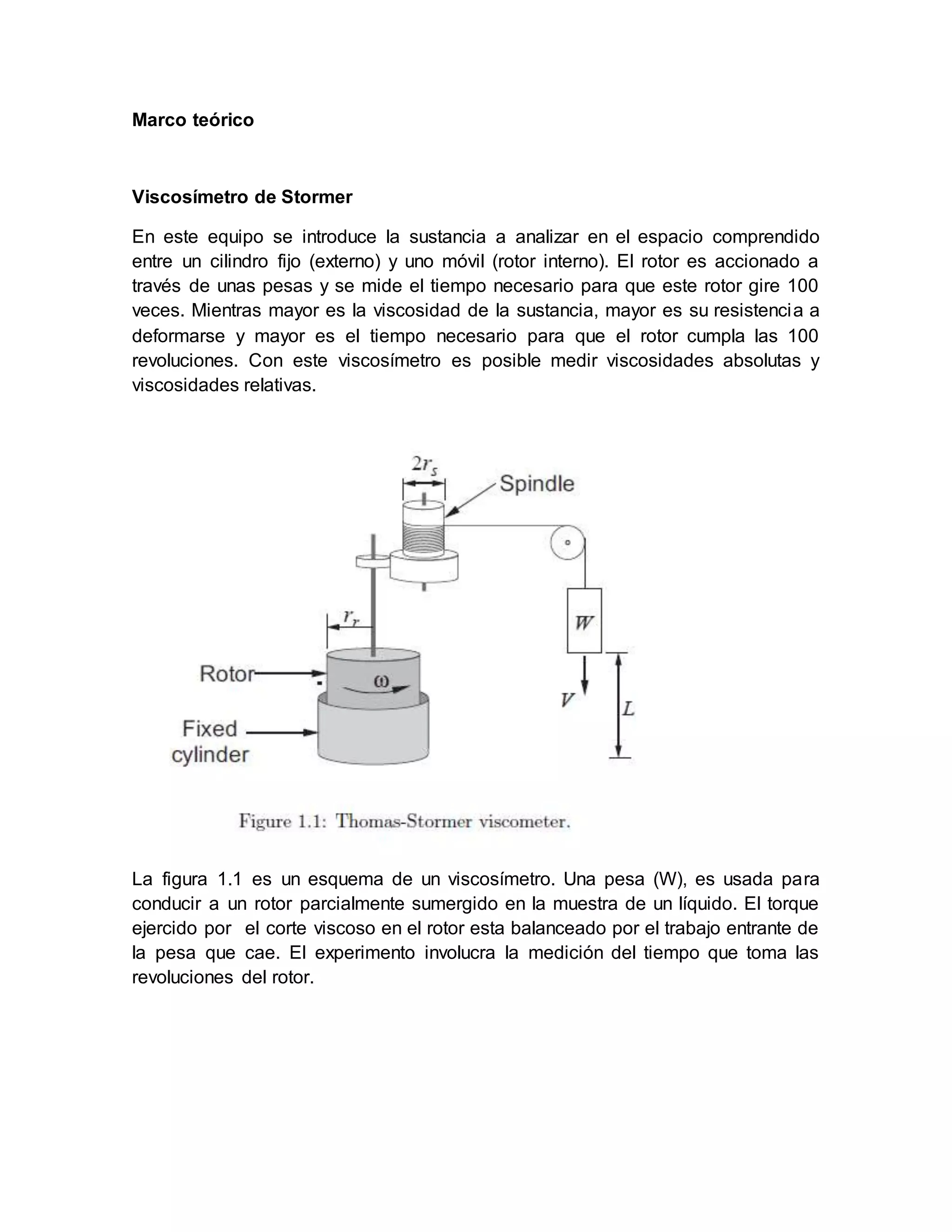 Marco teórico
Viscosímetro de Stormer
En este equipo se introduce la sustancia a analizar en el espacio comprendido
entre un cilindro fijo (externo) y uno móvil (rotor interno). El rotor es accionado a
través de unas pesas y se mide el tiempo necesario para que este rotor gire 100
veces. Mientras mayor es la viscosidad de la sustancia, mayor es su resistencia a
deformarse y mayor es el tiempo necesario para que el rotor cumpla las 100
revoluciones. Con este viscosímetro es posible medir viscosidades absolutas y
viscosidades relativas.
La figura 1.1 es un esquema de un viscosímetro. Una pesa (W), es usada para
conducir a un rotor parcialmente sumergido en la muestra de un líquido. El torque
ejercido por el corte viscoso en el rotor esta balanceado por el trabajo entrante de
la pesa que cae. El experimento involucra la medición del tiempo que toma las
revoluciones del rotor.
 
