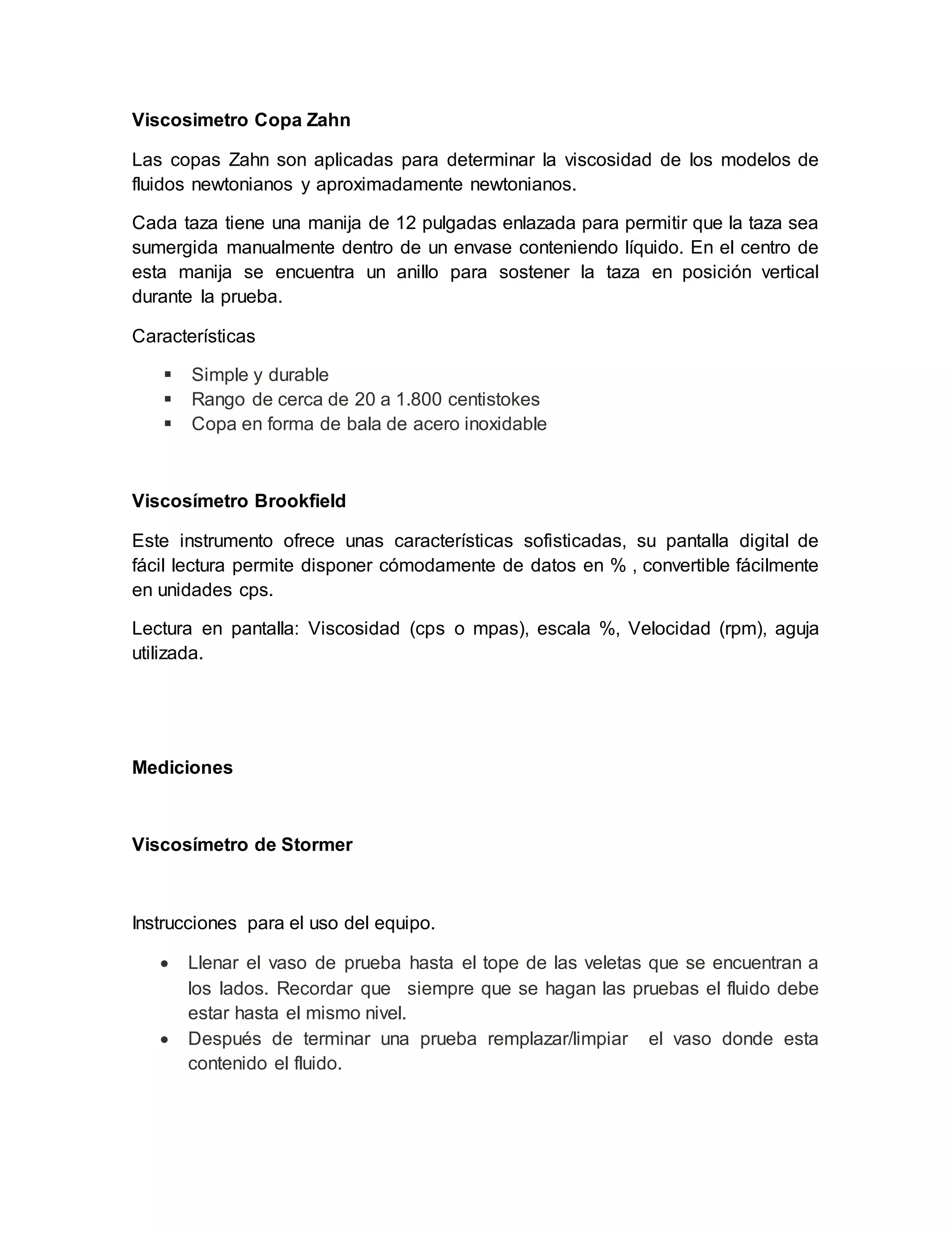 Viscosimetro Copa Zahn
Las copas Zahn son aplicadas para determinar la viscosidad de los modelos de
fluidos newtonianos y aproximadamente newtonianos.
Cada taza tiene una manija de 12 pulgadas enlazada para permitir que la taza sea
sumergida manualmente dentro de un envase conteniendo líquido. En el centro de
esta manija se encuentra un anillo para sostener la taza en posición vertical
durante la prueba.
Características
 Simple y durable
 Rango de cerca de 20 a 1.800 centistokes
 Copa en forma de bala de acero inoxidable
Viscosímetro Brookfield
Este instrumento ofrece unas características sofisticadas, su pantalla digital de
fácil lectura permite disponer cómodamente de datos en % , convertible fácilmente
en unidades cps.
Lectura en pantalla: Viscosidad (cps o mpas), escala %, Velocidad (rpm), aguja
utilizada.
Mediciones
Viscosímetro de Stormer
Instrucciones para el uso del equipo.
 Llenar el vaso de prueba hasta el tope de las veletas que se encuentran a
los lados. Recordar que siempre que se hagan las pruebas el fluido debe
estar hasta el mismo nivel.
 Después de terminar una prueba remplazar/limpiar el vaso donde esta
contenido el fluido.
 