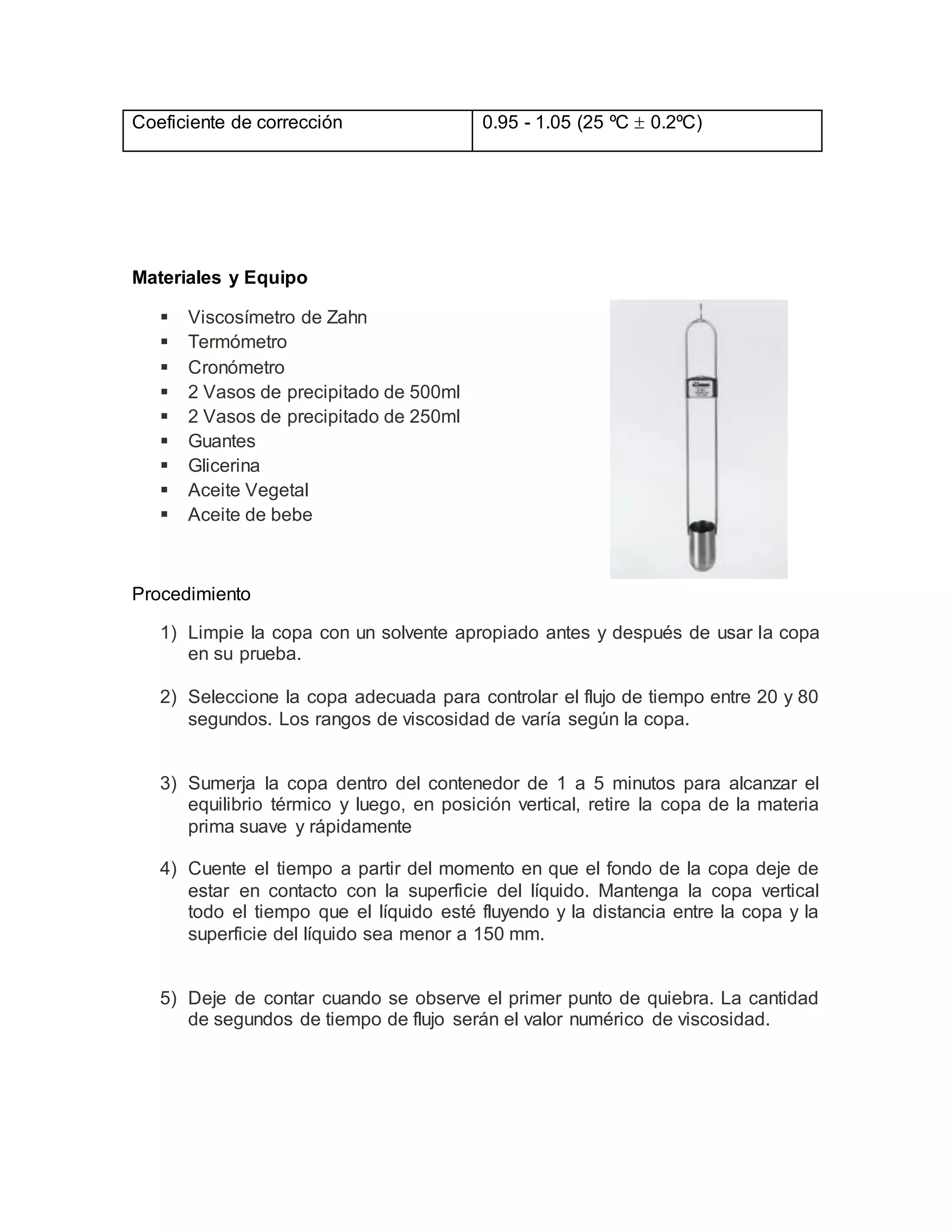 Materiales y Equipo
 Viscosímetro de Zahn
 Termómetro
 Cronómetro
 2 Vasos de precipitado de 500ml
 2 Vasos de precipitado de 250ml
 Guantes
 Glicerina
 Aceite Vegetal
 Aceite de bebe
Procedimiento
1) Limpie la copa con un solvente apropiado antes y después de usar la copa
en su prueba.
2) Seleccione la copa adecuada para controlar el flujo de tiempo entre 20 y 80
segundos. Los rangos de viscosidad de varía según la copa.
3) Sumerja la copa dentro del contenedor de 1 a 5 minutos para alcanzar el
equilibrio térmico y luego, en posición vertical, retire la copa de la materia
prima suave y rápidamente
4) Cuente el tiempo a partir del momento en que el fondo de la copa deje de
estar en contacto con la superficie del líquido. Mantenga la copa vertical
todo el tiempo que el líquido esté fluyendo y la distancia entre la copa y la
superficie del líquido sea menor a 150 mm.
5) Deje de contar cuando se observe el primer punto de quiebra. La cantidad
de segundos de tiempo de flujo serán el valor numérico de viscosidad.
Coeficiente de corrección 0.95 - 1.05 (25 ºC  0.2ºC)
 