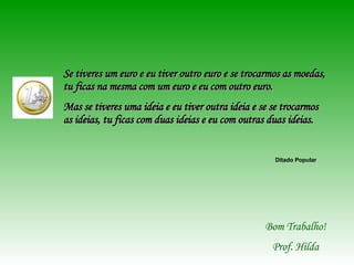 Se tiveres um euro e eu tiver outro euro e se trocarmos as moedas, tu ficas na mesma com um euro e eu com outro euro. Mas se tiveres uma ideia e eu tiver outra ideia e se se trocarmos as ideias, tu ficas com duas ideias e eu com outras duas ideias. Ditado Popular Bom Trabalho! Prof. Hilda 