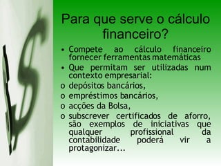 Para que serve o cálculo financeiro? Compete ao cálculo financeiro fornecer ferramentas matemáticas  Que permitam ser utilizadas num contexto empresarial: depósitos bancários,  empréstimos bancários, acções da Bolsa,  subscrever certificados de aforro, são exemplos de iniciativas que qualquer profissional da contabilidade poderá vir a protagonizar... 