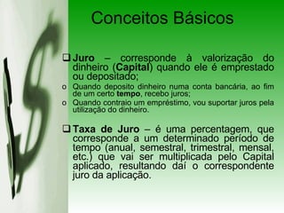 Conceitos Básicos Juro  – corresponde à valorização do dinheiro ( Capital ) quando ele é emprestado ou depositado; Quando deposito dinheiro numa conta bancária, ao fim de um certo  tempo , recebo juros; Quando contraio um empréstimo, vou suportar juros pela utilização do dinheiro. Taxa de Juro  – é uma percentagem, que corresponde a um determinado período de tempo (anual, semestral, trimestral, mensal, etc.) que vai ser multiplicada pelo Capital aplicado, resultando daí o correspondente juro da aplicação. 