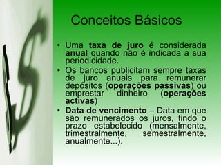 Uma  taxa de juro  é considerada  anual  quando não é indicada a sua periodicidade. Os bancos publicitam sempre taxas de juro anuais para remunerar depósitos ( operações passivas ) ou emprestar dinheiro ( operações activas ) Data de vencimento  – Data em que são remunerados os juros, findo o prazo estabelecido (mensalmente, trimestralmente, semestralmente, anualmente...). Conceitos Básicos 