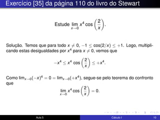 Exercício [35] da página 110 do livro do Stewart
Estude lim
x→0
x4
cos
2
x
.
Solução. Temos que para todo x = 0, −1 ≤ cos(2/x) ≤ +1. Logo, multipli-
cando estas desigualdades por x4 para x = 0, vemos que
−x4
≤ x4
cos
2
x
≤ +x4
.
Como limx→0(−x)4 = 0 = limx→0(+x4), segue-se pelo teorema do confronto
que
lim
x→0
x4
cos
2
x
= 0.
Aula 5 Cálculo I 10
 