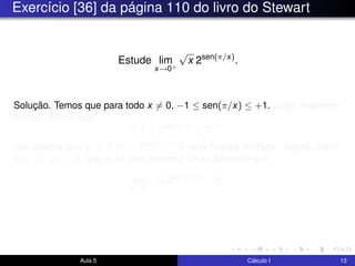 Exercício [36] da página 110 do livro do Stewart
Estude lim
x→0+
√
x 2sen(π/x)
.
Solução. Temos que para todo x = 0, −1 ≤ sen(π/x) ≤ +1. Logo, exponen-
ciando, vemos que
2−1
≤ 2sen(π/x)
≤ 2+1
.
Isto mostra que y = f(x) = 2sen(π/x) é uma função limitada. Agora, como
limx→0+
√
x = 0, segue-se pelo teorema do anulamento que
lim
x→0+
√
x 2sen(π/x)
= 0.
Aula 5 Cálculo I 13
 