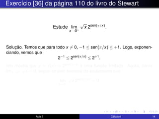 Exercício [36] da página 110 do livro do Stewart
Estude lim
x→0+
√
x 2sen(π/x)
.
Solução. Temos que para todo x = 0, −1 ≤ sen(π/x) ≤ +1. Logo, exponen-
ciando, vemos que
2−1
≤ 2sen(π/x)
≤ 2+1
.
Isto mostra que y = f(x) = 2sen(π/x) é uma função limitada. Agora, como
limx→0+
√
x = 0, segue-se pelo teorema do anulamento que
lim
x→0+
√
x 2sen(π/x)
= 0.
Aula 5 Cálculo I 14
 