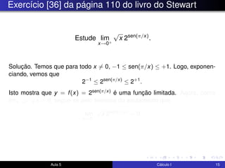 Exercício [36] da página 110 do livro do Stewart
Estude lim
x→0+
√
x 2sen(π/x)
.
Solução. Temos que para todo x = 0, −1 ≤ sen(π/x) ≤ +1. Logo, exponen-
ciando, vemos que
2−1
≤ 2sen(π/x)
≤ 2+1
.
Isto mostra que y = f(x) = 2sen(π/x) é uma função limitada. Agora, como
limx→0+
√
x = 0, segue-se pelo teorema do anulamento que
lim
x→0+
√
x 2sen(π/x)
= 0.
Aula 5 Cálculo I 15
 