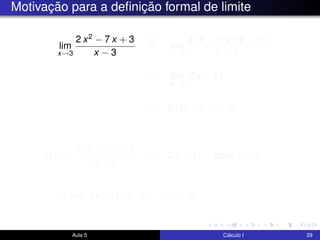 Motivação para a deﬁnição formal de limite
lim
x→3
2 x2 − 7 x + 3
x − 3
(∗)
= lim
x→3
2 (x − 1/2)(x − 3)
x − 3
= lim
x→3
(2 x − 1)
= 2 (3) − 1 = 5.
f(x) =
2 x2 − 7 x + 3
x − 3
= 2 x − 1, para x = 3.
Aula 5 Cálculo I 29
(∗) pois 2 x2 − 7 x + 3 = 2 (x − 1/2)(x − 3).
 