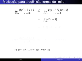 Motivação para a deﬁnição formal de limite
lim
x→3
2 x2 − 7 x + 3
x − 3
(∗)
= lim
x→3
2 (x − 1/2)(x − 3)
x − 3
= lim
x→3
(2 x − 1)
= 2 (3) − 1 = 5.
f(x) =
2 x2 − 7 x + 3
x − 3
= 2 x − 1, para x = 3.
Aula 5 Cálculo I 31
(∗) pois 2 x2 − 7 x + 3 = 2 (x − 1/2)(x − 3).
 