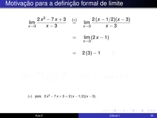 Motivação para a deﬁnição formal de limite
lim
x→3
2 x2 − 7 x + 3
x − 3
(∗)
= lim
x→3
2 (x − 1/2)(x − 3)
x − 3
= lim
x→3
(2 x − 1)
= 2 (3) − 1 = 5.
f(x) =
2 x2 − 7 x + 3
x − 3
= 2 x − 1, para x = 3.
Aula 5 Cálculo I 32
(∗) pois 2 x2 − 7 x + 3 = 2 (x − 1/2)(x − 3).
 