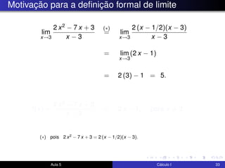Motivação para a deﬁnição formal de limite
lim
x→3
2 x2 − 7 x + 3
x − 3
(∗)
= lim
x→3
2 (x − 1/2)(x − 3)
x − 3
= lim
x→3
(2 x − 1)
= 2 (3) − 1 = 5.
f(x) =
2 x2 − 7 x + 3
x − 3
= 2 x − 1, para x = 3.
Aula 5 Cálculo I 33
(∗) pois 2 x2 − 7 x + 3 = 2 (x − 1/2)(x − 3).
 