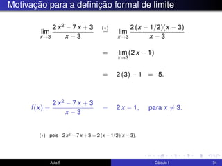 Motivação para a deﬁnição formal de limite
lim
x→3
2 x2 − 7 x + 3
x − 3
(∗)
= lim
x→3
2 (x − 1/2)(x − 3)
x − 3
= lim
x→3
(2 x − 1)
= 2 (3) − 1 = 5.
f(x) =
2 x2 − 7 x + 3
x − 3
= 2 x − 1, para x = 3.
Aula 5 Cálculo I 34
(∗) pois 2 x2 − 7 x + 3 = 2 (x − 1/2)(x − 3).
 