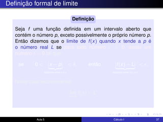 Deﬁnição formal de limite
Seja f uma função deﬁnida em um intervalo aberto que
contém o número p, exceto possivelmente o próprio número p.
Então dizemos que o limite de f(x) quando x tende a p é
o número real L se para todo número > 0, existe um
número δ > 0 tal que
se 0 < |x − p|
distância entre x e p
< δ, então |f(x) − L|
distância entre f(x) e L
< .
Neste caso escreveremos
lim
x→p
f(x) = L.
Deﬁnição
Aula 5 Cálculo I 37
 