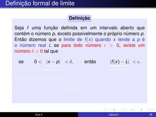 Deﬁnição formal de limite
Seja f uma função deﬁnida em um intervalo aberto que
contém o número p, exceto possivelmente o próprio número p.
Então dizemos que o limite de f(x) quando x tende a p é
o número real L se para todo número > 0, existe um
número δ > 0 tal que
se 0 < |x − p|
distância entre x e p
< δ, então |f(x) − L|
distância entre f(x) e L
< .
Neste caso escreveremos
lim
x→p
f(x) = L.
Deﬁnição
Aula 5 Cálculo I 38
 