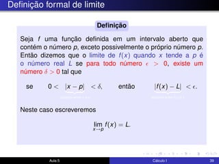 Deﬁnição formal de limite
Seja f uma função deﬁnida em um intervalo aberto que
contém o número p, exceto possivelmente o próprio número p.
Então dizemos que o limite de f(x) quando x tende a p é
o número real L se para todo número > 0, existe um
número δ > 0 tal que
se 0 < |x − p|
distância entre x e p
< δ, então |f(x) − L|
distância entre f(x) e L
< .
Neste caso escreveremos
lim
x→p
f(x) = L.
Deﬁnição
Aula 5 Cálculo I 39
 
