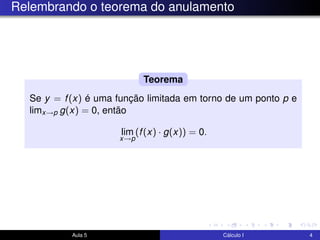 Relembrando o teorema do anulamento
Se y = f(x) é uma função limitada em torno de um ponto p e
limx→p g(x) = 0, então
lim
x→p
(f(x) · g(x)) = 0.
Teorema
Aula 5 Cálculo I 4
 