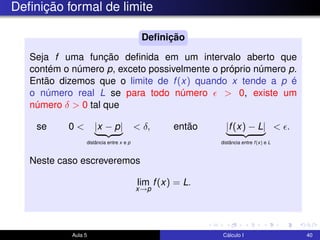 Deﬁnição formal de limite
Seja f uma função deﬁnida em um intervalo aberto que
contém o número p, exceto possivelmente o próprio número p.
Então dizemos que o limite de f(x) quando x tende a p é
o número real L se para todo número > 0, existe um
número δ > 0 tal que
se 0 < |x − p|
distância entre x e p
< δ, então |f(x) − L|
distância entre f(x) e L
< .
Neste caso escreveremos
lim
x→p
f(x) = L.
Deﬁnição
Aula 5 Cálculo I 40
 